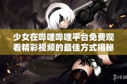 少女在哔哩哔哩平台免费观看精彩视频的最佳方式揭秘