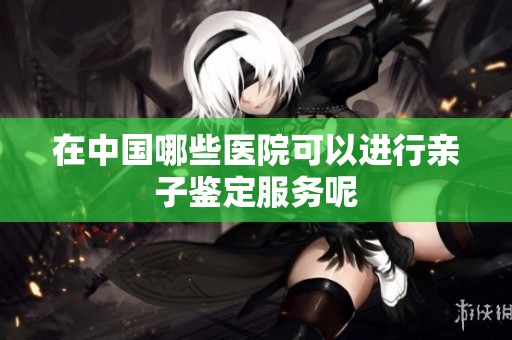 在中国哪些医院可以进行亲子鉴定服务呢