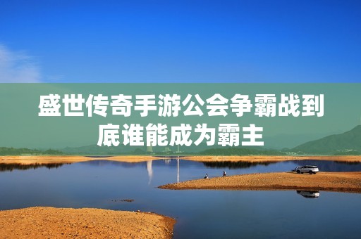 盛世传奇手游公会争霸战到底谁能成为霸主