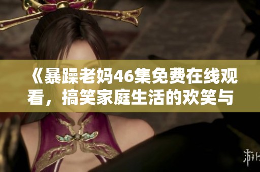 《暴躁老妈46集免费在线观看，搞笑家庭生活的欢笑与泪水》