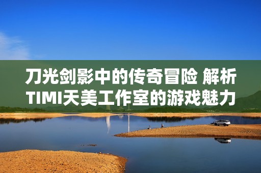 刀光剑影中的传奇冒险 解析TIMI天美工作室的游戏魅力