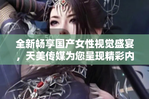 全新畅享国产女性视觉盛宴，天美传媒为您呈现精彩内容