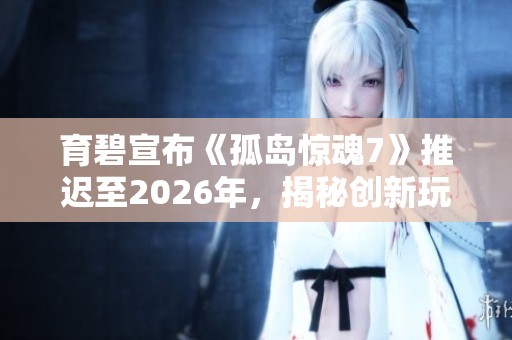 育碧宣布《孤岛惊魂7》推迟至2026年，揭秘创新玩法与剧情新机制
