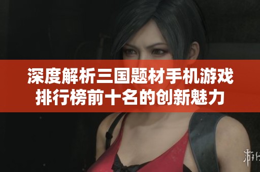 深度解析三国题材手机游戏排行榜前十名的创新魅力