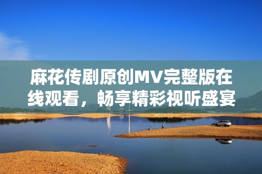 麻花传剧原创MV完整版在线观看，畅享精彩视听盛宴