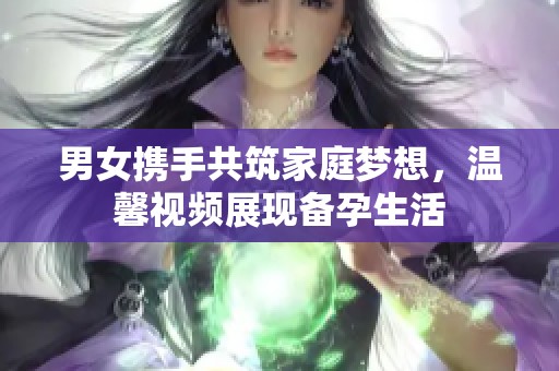 男女携手共筑家庭梦想，温馨视频展现备孕生活
