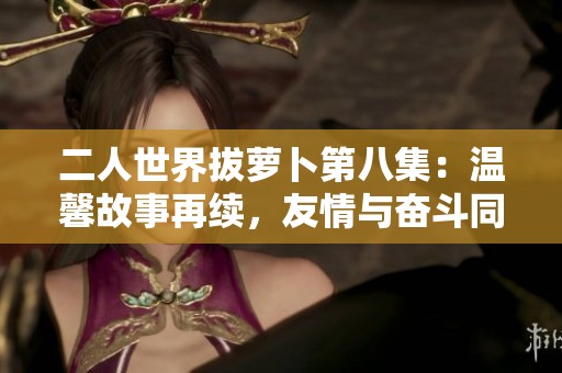 二人世界拔萝卜第八集：温馨故事再续，友情与奋斗同行