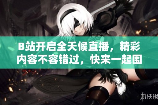 B站开启全天候直播，精彩内容不容错过，快来一起围观吧！