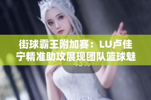 街球霸王附加赛：LU卢佳宁精准助攻展现团队篮球魅力