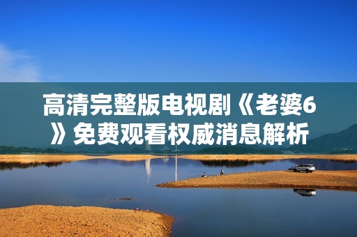 高清完整版电视剧《老婆6》免费观看权威消息解析