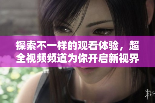 探索不一样的观看体验，超全视频频道为你开启新视界