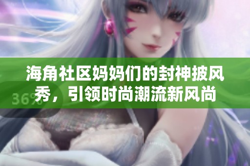 海角社区妈妈们的封神披风秀，引领时尚潮流新风尚
