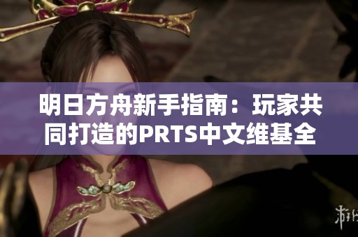 明日方舟新手指南：玩家共同打造的PRTS中文维基全览
