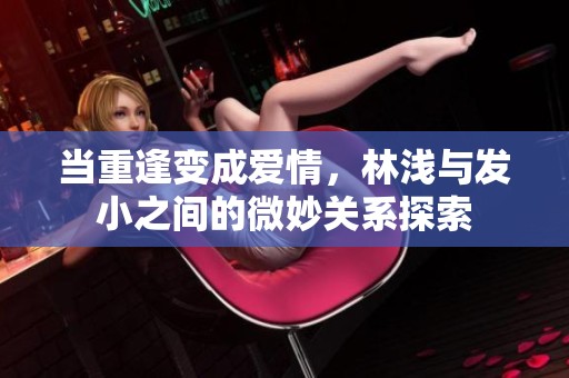 当重逢变成爱情，林浅与发小之间的微妙关系探索