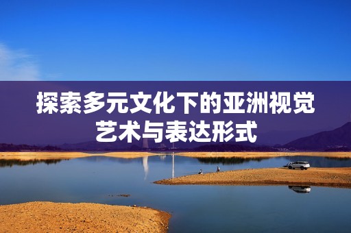 探索多元文化下的亚洲视觉艺术与表达形式
