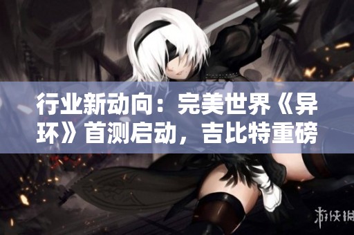 行业新动向：完美世界《异环》首测启动，吉比特重磅新作揭晓