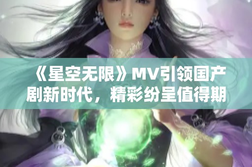 《星空无限》MV引领国产剧新时代，精彩纷呈值得期待
