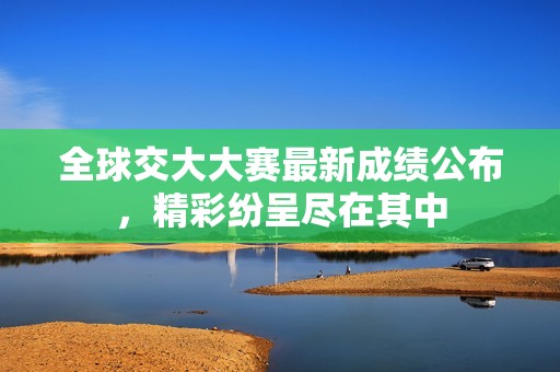全球交大大赛最新成绩公布，精彩纷呈尽在其中