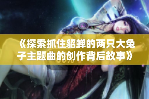 《探索抓住貂蝉的两只大兔子主题曲的创作背后故事》
