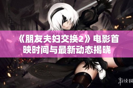 《朋友夫妇交换2》电影首映时间与最新动态揭晓