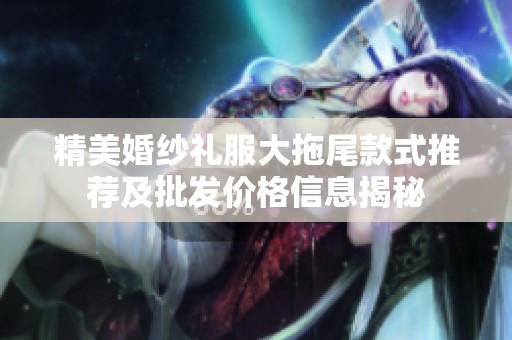 精美婚纱礼服大拖尾款式推荐及批发价格信息揭秘