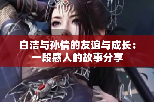 白洁与孙倩的友谊与成长：一段感人的故事分享