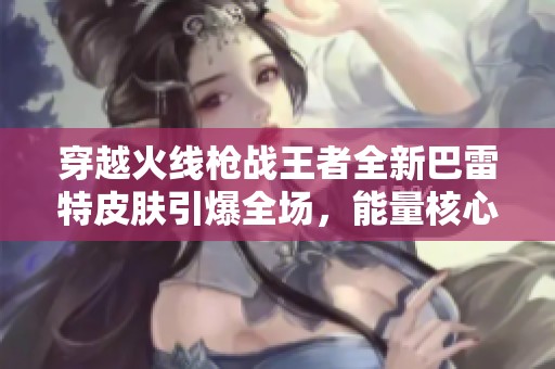 穿越火线枪战王者全新巴雷特皮肤引爆全场，能量核心超震撼发布