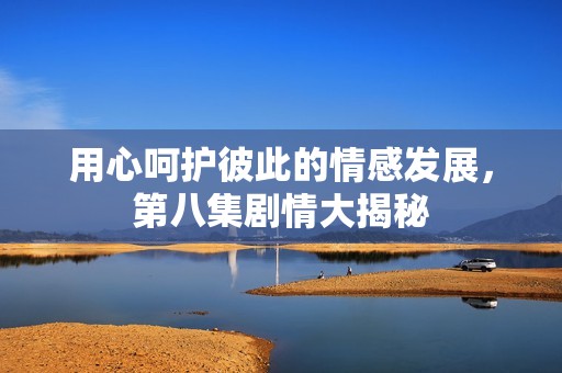 用心呵护彼此的情感发展，第八集剧情大揭秘