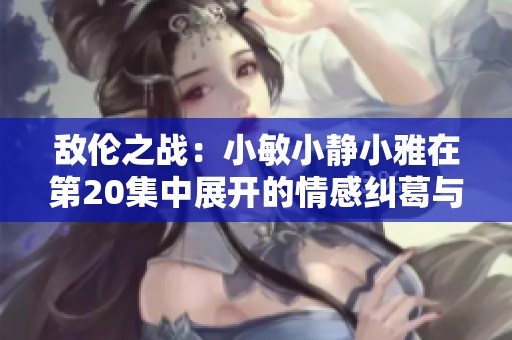 敌伦之战：小敏小静小雅在第20集中展开的情感纠葛与选择