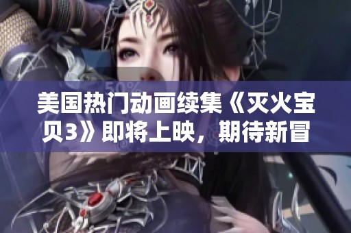 美国热门动画续集《灭火宝贝3》即将上映，期待新冒险故事