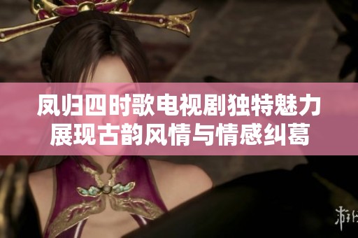 凤归四时歌电视剧独特魅力展现古韵风情与情感纠葛