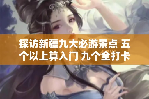探访新疆九大必游景点 五个以上算入门 九个全打卡成专家