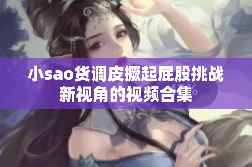 小sao货调皮撅起屁股挑战新视角的视频合集