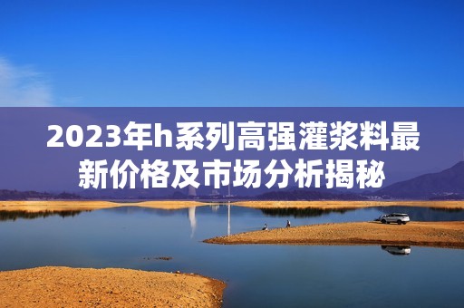 2023年h系列高强灌浆料最新价格及市场分析揭秘