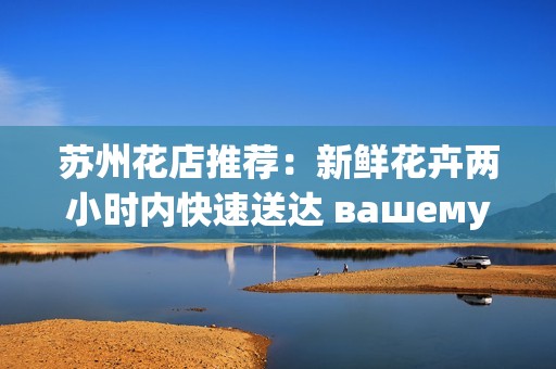 苏州花店推荐：新鲜花卉两小时内快速送达 вашему дому