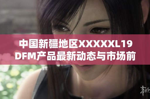 中国新疆地区XXXXXL19DFM产品最新动态与市场前景分析