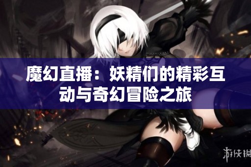 魔幻直播：妖精们的精彩互动与奇幻冒险之旅