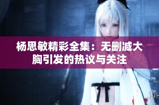 杨思敏精彩全集：无删减大胸引发的热议与关注