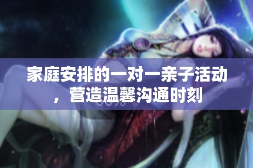 家庭安排的一对一亲子活动，营造温馨沟通时刻