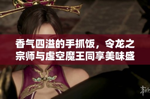 香气四溢的手抓饭，令龙之宗师与虚空魔王同享美味盛宴