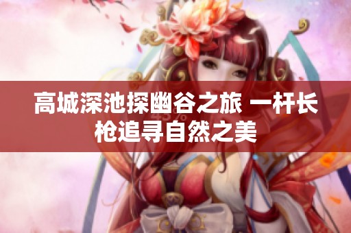 高城深池探幽谷之旅 一杆长枪追寻自然之美