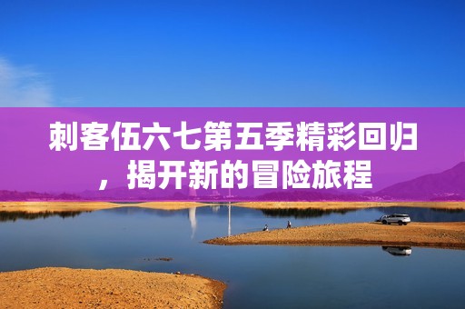 刺客伍六七第五季精彩回归，揭开新的冒险旅程