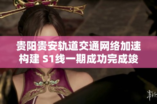 贵阳贵安轨道交通网络加速构建 S1线一期成功完成竣工验收