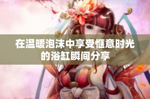 在温暖泡沫中享受惬意时光的浴缸瞬间分享