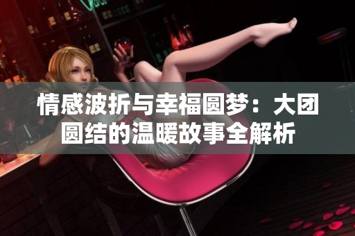 情感波折与幸福圆梦：大团圆结的温暖故事全解析