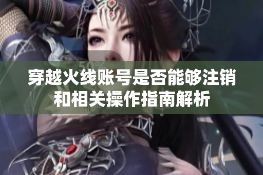 穿越火线账号是否能够注销和相关操作指南解析