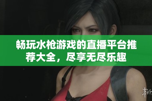 畅玩水枪游戏的直播平台推荐大全，尽享无尽乐趣