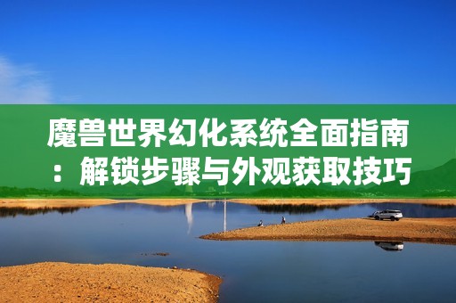 魔兽世界幻化系统全面指南：解锁步骤与外观获取技巧分享