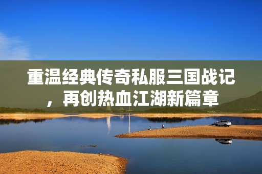 重温经典传奇私服三国战记，再创热血江湖新篇章