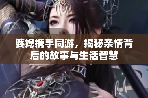 婆媳携手同游，揭秘亲情背后的故事与生活智慧
